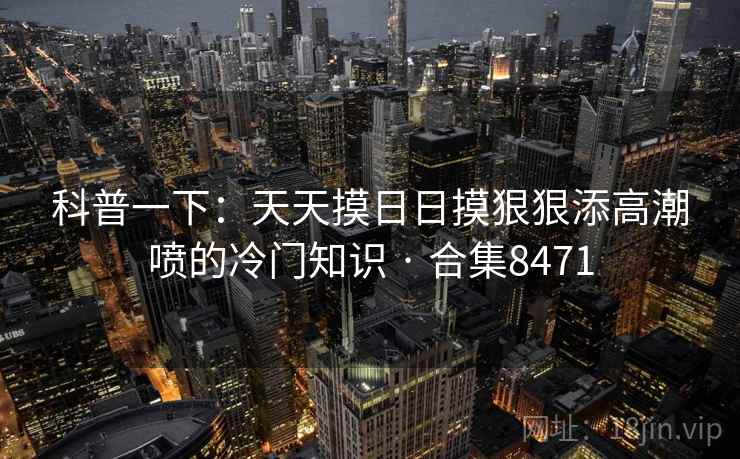 科普一下：天天摸日日摸狠狠添高潮喷的冷门知识 · 合集8471