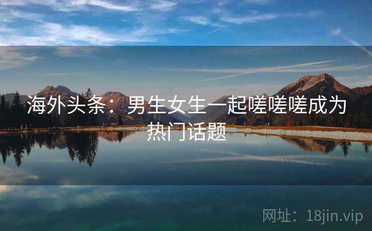 海外头条:男生女生一起嗟嗟嗟成为热门话题 海外头条:男生女生一起嗟嗟嗟成为热门话题