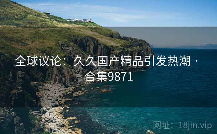 全球议论:久久国产精品引发热潮 · 合集9871 全球议论:久久国产精品引发热潮 · 合集9871