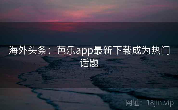 海外头条:芭乐app最新下载成为热门话题 海外头条:芭乐app最新下载成为热门话题
