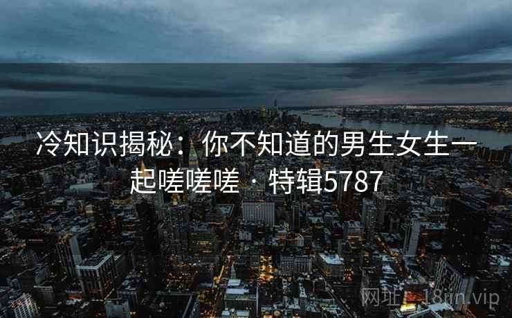 冷知识揭秘:你不知道的男生女生一起嗟嗟嗟 · 特辑5787 冷知识揭秘:你不知道的男生女生一起嗟嗟嗟 · 特辑5787