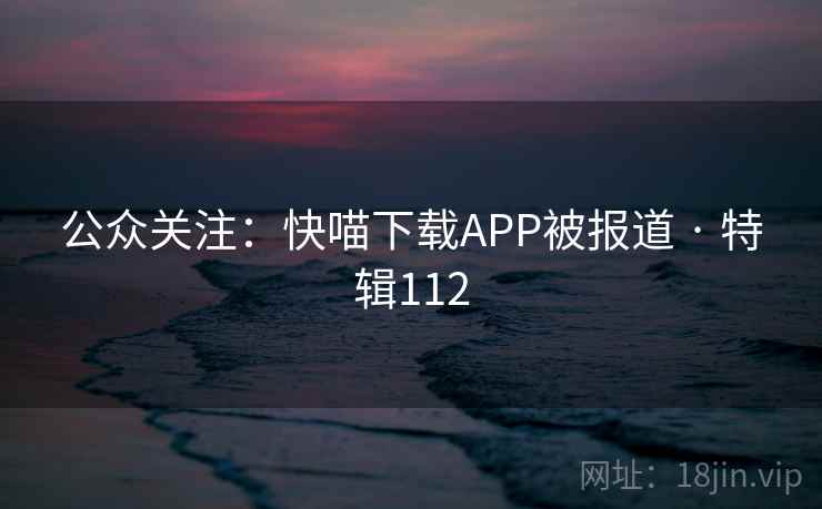 公众关注:快喵下载APP被报道 · 特辑112 公众关注:快喵下载APP被报道 · 特辑112